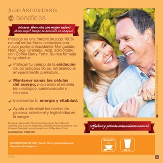 51Vertablanutrimentalenlaetiquetadelproductooeninternet.
Jugo Antioxidante
masaigo es una mezcla de jugo 100%
natural de las frutas conocidas con
mayor poder antioxidante: Mangostán,
Noni, Goji, Granada, Acaí, adicionado
con Coffee Berry Forte. Su rica fórmula
te ayudará a:
Contiene: Mangostán (Garcinia Mangostana), Noni (Morinda
Citrifolia), Goji (Lycium barbarum), Granada (Punica Granatum), Acaí
(Euterpe Oleracea), acondicionado con Coffee Berry Forte.
Contenido: 1000 ml
SUGERENCIA DE USO: Tomar 30 ml preferentemente
después del desayuno.
después
30 ml
Proteger tu cuerpo de la oxidación
de los radicales libres, retrasando el
envejecimiento prematuro.
Mantener sanas las células
del cuerpo, mejorando el sistema
inmunológico, cardiovascular y
nervioso.
Incrementar tu energía y vitalidad.
Ayuda a disminuir los niveles de
glucosa, colesterol y triglicéridos en
la sangre.
30 pts. 51
 