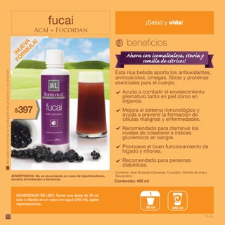 52
fucai
Acaí + Fucoidan
¡Salud y vida!
Esta rica bebida aporta los antioxidantes,
aminoácidos, omegas, fibras y proteínas
esenciales para el cuerpo.
Contiene: Acaí (Euterpe Oleracea), Fucoidan, Semilla de Uva y
Resveratrol.
SUGERENCIA DE USO: Tomar una dosis de 30 ml,
solo o diluido en un vaso con agua (240 ml), agitar
vigorosamente.
Contenido: 450 ml
ADVERTENCIA: No se recomienda en caso de hipertiroidismo,
durante el embarazo o lactancia.
240 ml30 ml
1
Vertablanutrimentalenlaetiquetadelproductooeninternet.
Ayuda a combatir el envejecimiento
prematuro tanto en piel como en
órganos.
Mejora el sistema inmunológico y
ayuda a prevenir la formación de
células malignas y enfermedades.
Recomendado para disminuir los
niveles de colesterol e índices
glucémicos en sangre.
Promueve el buen funcionamiento de
hígado y riñones.
Recomendado para personas
diabéticas.
18 pts.
397$
 