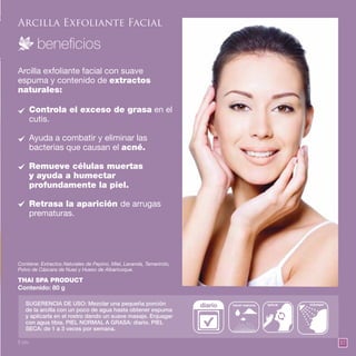 57
Arcilla Exfoliante Facial
Arcilla exfoliante facial con suave
espuma y contenido de extractos
naturales:
THAI SPA PRODUCT
Contenido: 80 g
Controla el exceso de grasa en el
cutis.
Ayuda a combatir y eliminar las
bacterias que causan el acné.
Remueve células muertas
y ayuda a humectar
profundamente la piel.
Retrasa la aparición de arrugas
prematuras.
Contiene: Extractos Naturales de Pepino, Miel, Lavanda, Tamarindo,
Polvo de Cáscara de Nuez y Hueso de Albaricoque.
SUGERENCIA DE USO: Mezclar una pequeña porción
de la arcilla con un poco de agua hasta obtener espuma
y aplicarla en el rostro dando un suave masaje. Enjuagar
con agua tibia. PIEL NORMAL A GRASA: diario. PIEL
SECA: de 1 a 3 veces por semana.
diario enjuagarhacer espuma aplicar
8 pts.
 