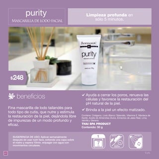 60
purity
Mascarilla de lodo facial
Ayuda a cerrar los poros, renueva las
células y favorece la restauración del
pH natural de la piel.
Contiene: Colágeno, Lodo Blanco Tailandés, Vitamina E, Manteca de
Karité, Aceite de Almendras Dulce, Extractos de Jalea Real, Lima,
Vainilla y Geranio.
THAI SPA PRODUCT
Contenido: 50 g
Fina mascarilla de lodo tailandés para
todo tipo de cutis, que nutre y estimula
la restauración de la piel, dejándola libre
de impurezas de un modo profundo y
eficaz.
SUGERENCIA DE USO: Aplicar semanalmente
después de usar nutri face, extiende una capa sobre
el rostro y espera 10min. enjuagar con agua con
movimientos circulares.
Limpieza profunda en
sólo 5 minutos.
esperar
10 min.
aplicar enjuagar
1
días
Brinda a la piel un efecto matizado.
9 pts.
248$
 