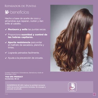 7171
Reparador de Puntas
THAI SPA PRODUCT
Contenido: 60 ml
Hecho a base de aceite de coco y
almendras que reparan, nutren y dan
brillo al cabello.
Restaura y sella las puntas secas.
Proporciona suavidad y control de
las hebras capilares.
Aporta resistencia para evitar
el maltrato de secadora, plancha y
tintes.
Lograrás peinados facilmente.
Ayuda a la prevención de orzuela.
SUGERENCIA DE USO: Aplicar la cantidad necesaria
sobre las puntas ligeramente húmedas. No enjuagar y
proceder al peinado.
Contiene: Dimeticonol, Ciclometicona, Diemeticona, Aceite de
Almendras y Coco.
húmedo
8 pts.
 