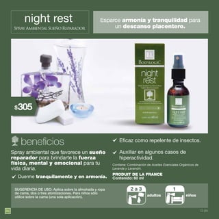 86
night rest
Spray Ambiental Sueño Reparador
Esparce armonía y tranquilidad para
un descanso placentero.
Contiene: Combinación de Aceites Esenciales Orgánicos de
Lavanda y Lavandín.
SUGERENCIA DE USO: Aplica sobre la almohada y ropa
de cama, dos o tres atomizaciones. Para niños sólo
utilice sobre la cama (una sola aplicación).
Spray ambiental que favorece un sueño
reparador para brindarte la fuerza
física, mental y emocional para tu
vida diaria.
Eficaz como repelente de insectos.
Auxiliar en algunos casos de
hiperactividad.
Duerme tranquilamente y en armonía.
2 a 3 1
Contenido: 60 ml
PRODUIT DE LA FRANCE
12 pts.
305$
 