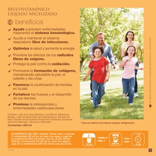 9
SUGERENCIA DE USO: Adultos: Tomar solo o mezclar
2 cucharadas (30 ml) en un vaso con agua o jugo de
tu preferencia (240 ml) tomar una vez al día; Niños:
Mezclar 1cucharada (15 ml) en un vaso con agua o
jugo de tu preferencia (240 ml) tomar una vez al día.
Contiene: Jugo de Frutas (Manzana, Uva Blanca, Maracuyá y
Mango), Jugo de Sávila (Aloe Vera Barbadensis), Extracto de
Kelp, Extracto de Schizandra (Schisandra Chinensis), Espirulina
(Spirulina Platensis), Vitaminas y Minerales.
Contenido: 450 ml
* Una vez abierto el producto requiere refrigeración.
Multivitamínico
Líquido Micelizado
Agua
Jugo
240 ml al día
1 vez
Adulto 2
Niño 1
s
12 pts.
15 ml
2
Ayuda a prevenir enfermedades
mejorando el sistema inmunológico.
Ayuda a mantener el sistema
respiratorio libre de infecciones.
Previene los efectos de los radicales
libres de oxígeno.
Protege la piel contra la oxidación.
Optimiza la salud y aumenta la energía.
Promueve la formación de colágeno,
manteniendo saludable la piel, el
cabello y las uñas.
Favorece la cicatrización de heridas
en la piel.
Fortalece los huesos y el desarrollo
de los dientes.
Previene la osteoporosis y
enfermedades cardiovasculares.
Vertablanutrimentalenlaetiquetadelproductooeninternet.
 