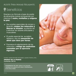 Aceite Para Masaje Relajante.
PRODUIT DE LA FRANCE
Contenido: 240 ml
Gracias a su fórmula a base de aceite
de almendras dulces enriquecida con
vitamina E nutre, revitaliza y oxigena
la piel.
SUGERENCIA DE USO: Aplicar una pequeña
cantidad en la palma de la mano o directamente
en la zona a tratar.
Contiene: Aceites Esenciales de Eucalipto, Lavandín, Romero y Shiu.
Sus aceites esenciales de romero y
lavandín relajan los músculos y
liberan la tensión, ayudando así
a eliminar los dolores articulares y
musculares.
El aceite esencial de eucalipto
refresca y da una sensación de
alivio que dura por horas.
Favorece el calentamiento de los
músculos y mitiga las molestias
causadas por el ejercicio
vigoroso.
22 pts.
aplicar
91
 