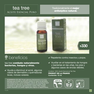 95
tea tree
Aceite Esencial Puro
Tradicionalmente el mejor
antiséptico natural.
SUGERENCIA DE USO: Puede aplicarse directamente en la zona
afectada para brindar los primeros auxilios en casos de dermatitis,
quemaduras leves o como antiséptico natural. Se recomienda hacer
una prueba de reacción en una pequeña zona de la piel. Puede
mezclarse en agua para vaporizaciones o baños. Para masajes
puede mezclarse con aceite vegetal para mejorar su esparcimiento.
tea tree combate naturalmente
bacterias, hongos y virus.
Ayuda a disminuir el acné, algunos
casos de dermatitis y quemaduras
leves, incluso solares.
Contiene: 100% Aceite Esencial de Tea Tree.
PRODUIT DE LA FRANCE
Contenido: 10 ml
agua aceite vegetalaplicar
Auxiliar en el tratamiento de hongos
y bacterias en las uñas, los pies y
algunos casos de encías débiles.
Repelente contra insectos y piojos.
15 pts.
330$
 