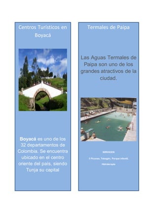 Centros Turísticos en
Boyacá
Boyacá es uno de los
32 departamentos de
Colombia. Se encuentra
ubicado en el centro
oriente del país, siendo
Tunja su capital
Termales de Paipa
Las Aguas Termales de
Paipa son uno de los
grandes atractivos de la
ciudad.
SERVICIOS
3 Picanas, Tobogán, Parque infantil,
Hidroterapia
 