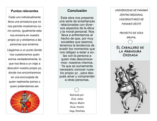 El Caballero deEl Caballero deEl Caballero de
la Armadurala Armadurala Armadura
OxidadaOxidadaOxidada
Su organización
El lema de su organización.
UNIVERSIDAD DE PANAMÁ
CENTRO REGIONAL
UNIVERSITARIO DE
PANAMÁ OESTE
PROYECTO DE VIDA
GRUPAL
Puntos relevantes
Cada uno individualmente
lleva una armadura que no
nos permite mostrarnos co-
mo somos, igualmente esta
nos encierra en nuestro
propio yo y olvidamos a las
personas que amamos.
Llegamos a un punto donde
nos cuestionamos quien
somos verdaderamente, lo
que nos lleva a un viaje a
descubrir nuestro propio yo,
donde nos encontraremos
en una encrucijada de
quien realmente somos o
quien pretendemos ser.
Conclusión
Esta obra nos presenta
una serie de enseñanzas
relacionadas con diver-
sos aspectos de la ética
y la moral personal. Nos
lleva a enfrentarnos al
hecho de que, por muy
sociables que seamos,
tenemos la tendencia de
evadir los momentos que
nos obligan a estar a so-
las con la persona a
quien más desconoce-
mos: nosotros mismos.
Ya que es sumamente
necesario conocer nues-
tro propio yo , para des-
pués amar y comprender
a otras personas.
Realizado por:
Ávila, Asbel
Mojica, Maylin
Rivas, Yerelis
Vega, Estefany
 