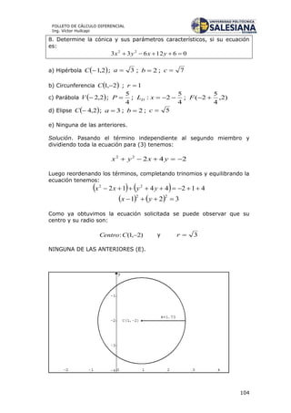 104
FOLLETO DE CÁLCULO DIFERENCIAL
Ing. Víctor Huilcapi
8. Determine la cónica y sus parámetros característicos, si su ecuación
es:
0612633 22
 yxyx
a) Hipérbola  2,1C ; 3a ; 2b ; 7c
b) Circunferencia  2,1 C ; 1r
c) Parábola  2,2V ;
4
5
P ;
4
5
2: xLD ; )2,
4
5
2( F
d) Elipse  2,4C ; 3a ; 2b ; 5c
e) Ninguna de las anteriores.
Solución. Pasando el término independiente al segundo miembro y
dividiendo toda la ecuación para (3) tenemos:
24222
 yxyx
Luego reordenando los términos, completando trinomios y equilibrando la
ecuación tenemos:
    4124412 22
 yyxx
    321
22
 yx
Como ya obtuvimos la ecuación solicitada se puede observar que su
centro y su radio son:
)2,1(: CCentro y 3r
NINGUNA DE LAS ANTERIORES (E).
 