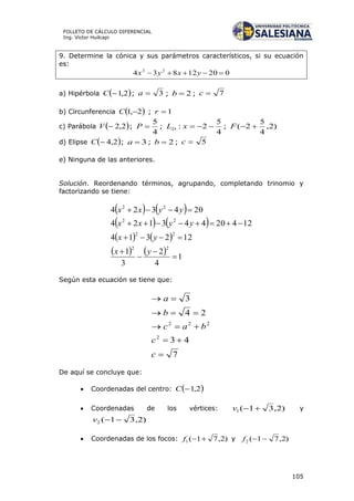 105
FOLLETO DE CÁLCULO DIFERENCIAL
Ing. Víctor Huilcapi
9. Determine la cónica y sus parámetros característicos, si su ecuación
es:
02012834 22
 yxyx
a) Hipérbola  2,1C ; 3a ; 2b ; 7c
b) Circunferencia  2,1 C ; 1r
c) Parábola  2,2V ;
4
5
P ;
4
5
2: xLD ; )2,
4
5
2( F
d) Elipse  2,4C ; 3a ; 2b ; 5c
e) Ninguna de las anteriores.
Solución. Reordenando términos, agrupando, completando trinomio y
factorizando se tiene:
   
   
   
    1
4
2
3
1
122314
12420443124
204324
22
22
22
22







yx
yx
yyxx
yyxx
Según esta ecuación se tiene que:
7
43
24
3
2
222





c
c
bac
b
a
De aquí se concluye que:
 Coordenadas del centro:  2,1C
 Coordenadas de los vértices: )2,31(1 v y
)2,31(2 v
 Coordenadas de los focos: )2,71(1 f y )2,71(2 f
 