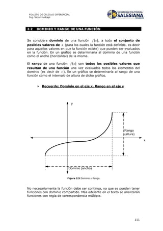 111
FOLLETO DE CÁLCULO DIFERENCIAL
Ing. Víctor Huilcapi
2.2 DOMINIO Y RANGO DE UNA FUNCIÓN
Se considera dominio de una función  xf , a todo el conjunto de
posibles valores de x (para los cuales la función está definida, es decir
para aquellos valores en que la función existe) que pueden ser evaluados
en la función. En un gráfico se determinaría al dominio de una función
como el ancho (horizontal) de la misma.
El rango de una función  xf son todos los posibles valores que
resultan de una función una vez evaluados todos los elementos del
dominio (es decir de x ). En un gráfico se determinaría al rango de una
función como el intervalo de altura de dicho gráfico.
 Recuerde: Dominio en el eje x. Rango en el eje y
x
y
Dominio (ancho)
Rango
(altura)
Figura 2.5 Dominio y Rango.
No necesariamente la función debe ser continua, ya que se pueden tener
funciones con dominio compartido. Más adelante en el texto se analizarán
funciones con regla de correspondencia múltiple.
 