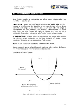 112
FOLLETO DE CÁLCULO DIFERENCIAL
Ing. Víctor Huilcapi
2.3 CLASIFICACIÓN DE FUNCIONES
Una función según la naturaleza de cómo están relacionadas sus
variables se clasifica en:
INYECTIVA: cuando sus variables se relacionan de uno a uno; es decir,
cuando a un elemento del dominio le corresponde tan sólo un único
elemento del rango y, así mismo, cuando un elemento del rango le
corresponde un sólo elemento del dominio. Gráficamente se puede
determinar que una función es inyectiva cuando al trazar una recta
horizontal, ésta deberá intersectar a la función en tan sólo un punto.
SOBREYECTIVA: cuando todos los elementos del rango están siendo
correspondidos por elementos del dominio; es decir, no deben quedar
elementos del rango sin corresponderse (sobrantes).
BIYECTIVA: cuando es inyectiva y sobreyectiva a la vez.
No es necesario que una función sea inyectiva o sobreyectiva; de hecho,
hay funciones que no cumplen característica alguna.
Observe la siguiente figura:
x
y
Recta
horizontal
Recta vertical
Parte del rango no
utilizado por la función
Figura 2.6 Prueba de la recta horizontal para función inyectiva.
 