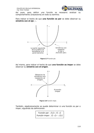 114
FOLLETO DE CÁLCULO DIFERENCIAL
Ing. Víctor Huilcapi
Así pues, para definir una función es necesario analizar su
comportamiento (trayectoria) en todo su dominio.
Para indicar el hecho de que una función es par se debe observar su
simetría con el eje y .
La parte izquierda
de la gráfica es
semejante a la
parte derecha
x
y
Simétrica con
respecto
al eje y
(función par)
Figura 2.7 Función par.
Así mismo, para indicar el hecho de que una función es impar se debe
observar su simetría con el origen.
x
y
Observe la
simetría con
respecto al
origen
Función
impar
Figura 2.8 Función impar.
También, algebraicamente se puede determinar si una función es par o
impar; siguiendo las definiciones:
Función par:
Función impar:
 