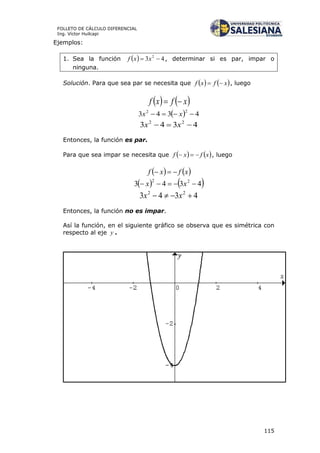 115
FOLLETO DE CÁLCULO DIFERENCIAL
Ing. Víctor Huilcapi
Ejemplos:
1. Sea la función   43 2
 xxf , determinar si es par, impar o
ninguna.
Solución. Para que sea par se necesita que    xfxf  , luego
   xfxf 
  4343
22
 xx
4343 22
 xx
Entonces, la función es par.
Para que sea impar se necesita que    xfxf  , luego
   xfxf 
   4343 22
 xx
4343 22
 xx
Entonces, la función no es impar.
Así la función, en el siguiente gráfico se observa que es simétrica con
respecto al eje y .
 
