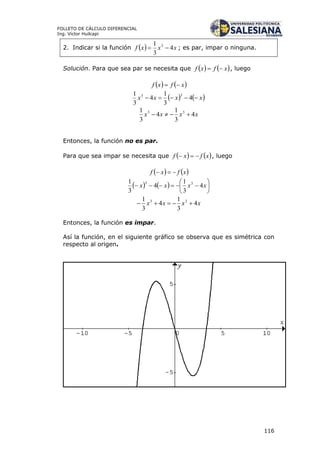 116
FOLLETO DE CÁLCULO DIFERENCIAL
Ing. Víctor Huilcapi
2. Indicar si la función   xxxf 4
3
1 3
 ; es par, impar o ninguna.
Solución. Para que sea par se necesita que    xfxf  , luego
   xfxf 
   xxxx  4
3
1
4
3
1 33
xxxx 4
3
1
4
3
1 33

Entonces, la función no es par.
Para que sea impar se necesita que    xfxf  , luego
   xfxf 
    





 xxxx 4
3
1
4
3
1 33
xxxx 4
3
1
4
3
1 33

Entonces, la función es impar.
Así la función, en el siguiente gráfico se observa que es simétrica con
respecto al origen.
 
