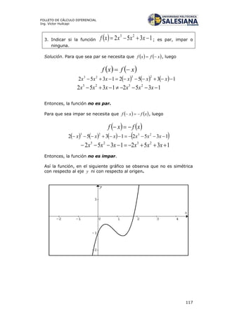 117
FOLLETO DE CÁLCULO DIFERENCIAL
Ing. Víctor Huilcapi
3. Indicar si la función   1352 23
 xxxxf ; es par, impar o
ninguna.
Solución. Para que sea par se necesita que    xfxf  , luego
   xfxf 
      13521352
2323
 xxxxxx
13521352 2323
 xxxxxx
Entonces, la función no es par.
Para que sea impar se necesita que    xfxf  , luego
   xfxf 
       13521352 2323
 xxxxxx
13521352 2323
 xxxxxx
Entonces, la función no es impar.
Así la función, en el siguiente gráfico se observa que no es simétrica
con respecto al eje y ni con respecto al origen.
 