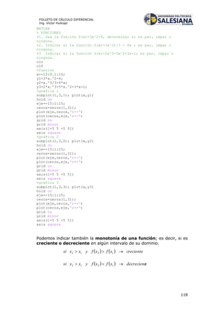 118
FOLLETO DE CÁLCULO DIFERENCIAL
Ing. Víctor Huilcapi
MATLAB
% FUNCIONES
%1. Sea la función f(x)=3x^2-4, determinar si es par, impar o
ninguna.
%2. Indicar si la función f(x)=(x^3)/3 - 4x ; es par, impar o
ninguna.
%3 Indicar si la función f(x)=2x^3-5x^2+3x-1; es par, impar o
ninguna.
clc
clf
%funcion
x=-15:0.1:15;
y1=3*x.^2-4;
y2=x.^3/3-4*x;
y3=2*x.^3-5*x.^2+3*x-1;
%gráfica 1
subplot(1,3,1); plot(x,y1)
hold on
eje=-15:1:15;
ceros=zeros(1,31);
plot(eje,ceros,'r+-')
plot(ceros,eje,'r+-')
grid on
grid minor
axis([-5 5 -5 5])
axis square
%gráfica 2
subplot(1,3,2); plot(x,y2)
hold on
eje=-15:1:15;
ceros=zeros(1,31);
plot(eje,ceros,'r+-')
plot(ceros,eje,'r+-')
grid on
grid minor
axis([-5 5 -5 5])
axis square
%gráfica 3
subplot(1,3,3); plot(x,y3)
hold on
eje=-15:1:15;
ceros=zeros(1,31);
plot(eje,ceros,'r+-')
plot(ceros,eje,'r+-')
grid on
grid minor
axis([-5 5 -5 5])
axis square
Podemos indicar también la monotonía de una función; es decir, si es
creciente o decreciente en algún intervalo de su dominio.
    crecientexfxfyxxsi  1212
    edecrecientxfxfyxxsi  1212
 