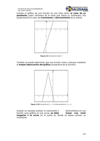 119
FOLLETO DE CÁLCULO DIFERENCIAL
Ing. Víctor Huilcapi
Cuando el gráfico de una función es una línea recta, el valor de su
pendiente (valor intrínseco de la recta que indica su inclinación) nos
proporcionará el valor de crecimiento o decrecimiento de la misma.
Figura 2.9 Creciente en todo 
También se puede determinar que una función crece o decrece mediante
la simple observación del gráfico (trayectoria de la función).
Figura 2.10 Creciente en (-, -1] & Decreciente en (-1, ).
Cuando se necesita analizar el crecimiento o decrecimiento en una
función cuya gráfica es una curva, se debe trazar una recta
tangente a la curva en el punto en donde se desea conocer su
monotonía.
 