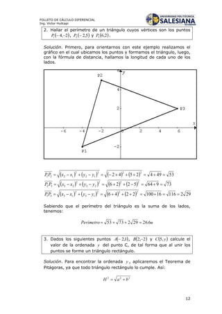 12
FOLLETO DE CÁLCULO DIFERENCIAL
Ing. Víctor Huilcapi
2. Hallar el perímetro de un triángulo cuyos vértices son los puntos
 2,41 P ,  5,22 P y  2,63P .
Solución. Primero, para orientarnos con este ejemplo realizamos el
gráfico en el cual ubicamos los puntos y formamos el triángulo, luego,
con la fórmula de distancia, hallamos la longitud de cada uno de los
lados.
        534942542
222
12
2
1221  yyxxPP
        739645226
222
23
2
2332  yyxxPP
        292116161002246
222
13
2
1331  yyxxPP
Sabiendo que el perímetro del triángulo es la suma de los lados,
tenemos:
uPerímetro 6.262927353 
3. Dados los siguientes puntos  1,2A ,  2,2 B y  yC ,5 calcule el
valor de la ordenada y del punto C, de tal forma que al unir los
puntos se forme un triángulo rectángulo.
Solución. Para encontrar la ordenada y , aplicaremos el Teorema de
Pitágoras, ya que todo triángulo rectángulo lo cumple. Así:
222
baH 
 