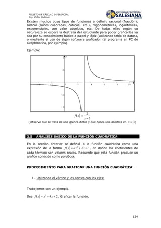 124
FOLLETO DE CÁLCULO DIFERENCIAL
Ing. Víctor Huilcapi
Existen muchos otros tipos de funciones a definir: racional (fracción),
radical (raíces cuadradas, cúbicas, etc.), trigonométricas, logarítmicas,
exponenciales, con valor absoluto, etc. De todas ellas según su
naturaleza se espera la destreza del estudiante para poder graficarlas ya
sea por su conocimiento básico a papel y lápiz (utilizando tabla de datos),
o mediante el uso de algún software graficador (el programa en PC de
Graphmatica, por ejemplo).
Ejemplo:
 
3
2


x
xf
(Observe que se trata de una gráfica doble y que posee una asíntota en 3x )
2.5 ANALISIS BÁSICO DE LA FUNCIÓN CUADRÁTICA
En la sección anterior se definió a la función cuadrática como una
expresión de la forma   cbxaxxf  2
, en donde los coeficientes de
cada término son valores reales. Recuerde que esta función produce un
gráfico conocido como parábola.
PROCEDIMIENTO PARA GRAFICAR UNA FUNCIÓN CUADRÁTICA:
1. Utilizando el vértice y los cortes con los ejes:
Trabajemos con un ejemplo.
Sea   242
 xxxf . Graficar la función.
 