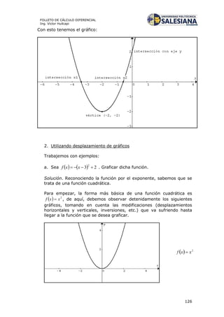 126
FOLLETO DE CÁLCULO DIFERENCIAL
Ing. Víctor Huilcapi
Con esto tenemos el gráfico:
2. Utilizando desplazamiento de gráficos
Trabajemos con ejemplos:
a. Sea     23
2
 xxf . Graficar dicha función.
Solución. Reconociendo la función por el exponente, sabemos que se
trata de una función cuadrática.
Para empezar, la forma más básica de una función cuadrática es
  2
xxf  , de aquí, debemos observar detenidamente los siguientes
gráficos, tomando en cuenta las modificaciones (desplazamientos
horizontales y verticales, inversiones, etc.) que va sufriendo hasta
llegar a la función que se desea graficar.
 