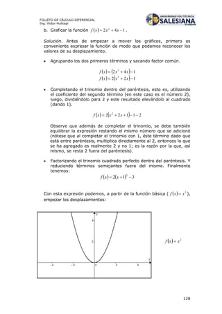 128
FOLLETO DE CÁLCULO DIFERENCIAL
Ing. Víctor Huilcapi
b. Graficar la función   142 2
 xxxf .
Solución. Antes de empezar a mover los gráficos, primero es
conveniente expresar la función de modo que podamos reconocer los
valores de su desplazamiento.
 Agrupando los dos primeros términos y sacando factor común.
    142 2
 xxxf
    122 2
 xxxf
 Completando el trinomio dentro del paréntesis, esto es, utilizando
el coeficiente del segundo término (en este caso es el número 2),
luego, dividiéndolo para 2 y este resultado elevándolo al cuadrado
(dando 1).
    21122 2
 xxxf
Observe que además de completar el trinomio, se debe también
equilibrar la expresión restando el mismo número que se adicionó
(nótese que al completar el trinomio con 1, éste término dado que
está entre paréntesis, multiplica directamente al 2, entonces lo que
se ha agregado es realmente 2 y no 1; es la razón por la que, así
mismo, se resta 2 fuera del paréntesis).
 Factorizando el trinomio cuadrado perfecto dentro del paréntesis. Y
reduciendo términos semejantes fuera del mismo. Finalmente
tenemos:
    312
2
 xxf
Con esta expresión podemos, a partir de la función básica (   2
xxf  ),
empezar los desplazamientos:
 
