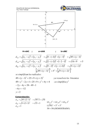 13
FOLLETO DE CÁLCULO DIFERENCIAL
Ing. Víctor Huilcapi
H=dAC ; a=dAB ; b=dBC
       
       
       
   
2
126
1493842
;449251249
;)2(925)1(49
:
)2(95)1(49
)2(9)2(25
591612)2(2
)1(491)2(5
222
22
2
22
2
2
2222
12
2
12
222
12
2
12
2222
12
2
12









y
y
yy
ysimplificaseyyyy
binomioslosresuelvenseyy
radicaleslosnsimplificase
yy
yyyyxxd
yyxxd
yyyyxxd
BC
AB
AC
Comprobación:
)(5050
55)50(
)()()(
222
222
DEMOSTRADO
ddd BCABAC



5
525)22(9
50149)12(49
2
2



AB
BC
AC
d
d
d
 
