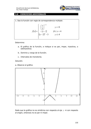 130
FOLLETO DE CÁLCULO DIFERENCIAL
Ing. Víctor Huilcapi
2.6 EJERCICIOS ADICIONALES
1. Sea la función con regla de correspondencia múltiple:
 
 


















4;32
40;2
0;
2
1
2
2
xx
xx
x
xf
x
Determine:
a. El gráfico de la función, e indique si es par, impar, inyectiva, o
sobreyectiva.
b. Dominio y rango de la función.
c. Intervalos de monotonía.
Solución.
a. Observe el gráfico
Dado que la gráfica no es simétrica con respecto al eje y ni con respecto
al origen, entonces no es par ni impar.
 