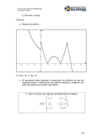 133
FOLLETO DE CÁLCULO DIFERENCIAL
Ing. Víctor Huilcapi
b. Dominio y rango.
Solución.
a. Observe el gráfico.
b. Dom , y Rg
 El estudiante debe aprender a desarrollar los gráficos ya sea por
desplazamiento y modificación de gráficos básicos o mediante una
tabla de valores (con pares ordenados).
4. Sea la función con regla de correspondencia múltiple:
 












4;
2
1
2
1
;
2
1
;1
2
xxx
xx
xx
xf
 