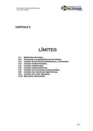137
FOLLETO DE CÁLCULO DIFERENCIAL
Ing. Víctor Huilcapi
CAPÍTULO 3
límites
3.1 Definición de límite.
3.2 Teoremas y propiedades de los límites.
3.3 Límites de funciones polinómicas y racionales.
3.4 Límites indeterminados.
3.5 Límites unilaterales.
3.6 Límites trigonométricos.
3.7 Límites con funciones exponenciales.
3.8 Límites con funciones logarítmicas.
3.9 Límites con valor absoluto.
3.10 Ejercicios adicionales.
 