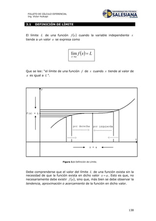 138
FOLLETO DE CÁLCULO DIFERENCIAL
Ing. Víctor Huilcapi
3.1 DEFINICIÓN DE LÍMITE
El límite L de una función  xf cuando la variable independiente x
tiende a un valor a se expresa como
Que se lee: “el límite de una función f de x cuando x tiende al valor de
a es igual a L ”.
Figura 3.1 Definición de Límite.
Debe comprenderse que el valor del límite L de una función exista sin la
necesidad de que la función exista en dicho valor ax  . Esto es que, no
necesariamente debe existir  af , sino que, más bien se debe observar la
tendencia, aproximación o acercamiento de la función en dicho valor.
 