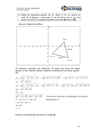 14
FOLLETO DE CÁLCULO DIFERENCIAL
Ing. Víctor Huilcapi
4. Dados los siguientes puntos  2,1 A ,  1,4B y  3,xC , calcule el
valor de la abscisa x del punto C, de tal forma que al unir los
puntos se forme un triángulo isósceles con lados AC igual a BC
Solución. Observe el gráfico.
Un triángulo isósceles, por definición, es aquel que tiene dos lados
iguales, y dos ángulos iguales. Nosotros analizaremos los lados iguales.
Así:
       
       
   
5
306
23282
32822
32822
328
1616816)4(134
22
1121)1()2(31
222
2
2
2
2
2
22222
12
2
12
2
22222
12
2
12










x
x
xx
xmosSimplificaxxxx
radicaleslosmossimplificaycuadradoalElevamosxxxx
dd
xxd
xxxxyyxxd
xxd
xxxxyyxxd
BCAC
BC
BC
AC
AC
Entonces la coordenada del punto C es (5,-3)
 