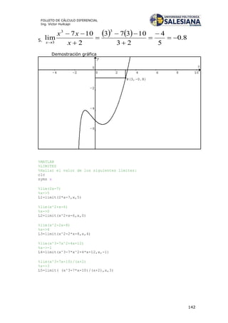 142
FOLLETO DE CÁLCULO DIFERENCIAL
Ing. Víctor Huilcapi
5.
    8.0
5
4
23
10373
2
107
lim
33
3








 x
xx
x
Demostración gráfica
%MATLAB
%LIMITES
%Hallar el valor de los siguientes límites:
clc
syms x
%lim(2x-7)
%x->5
L1=limit(2*x-7,x,5)
%lim(x^2+x-6)
%x->0
L2=limit(x^2+x-6,x,0)
%lim(x^2-2x-8)
%x->4
L3=limit(x^2-2*x-8,x,4)
%lim(x^3-7x^2+4x+12)
%x->-1
L4=limit(x^3-7*x^2+4*x+12,x,-1)
%lim(x^3-7x-10)/(x+2)
%x->3
L5=limit( (x^3-7*x-10)/(x+2),x,3)
 