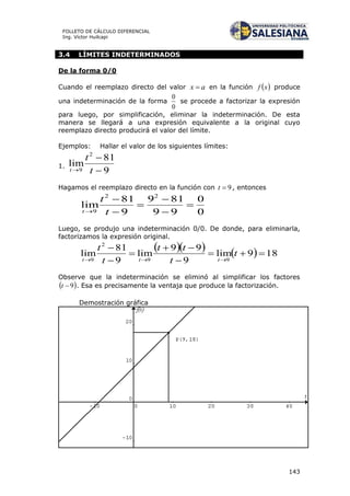 143
FOLLETO DE CÁLCULO DIFERENCIAL
Ing. Víctor Huilcapi
3.4 LÍMITES INDETERMINADOS
De la forma 0/0
Cuando el reemplazo directo del valor ax  en la función  xf produce
una indeterminación de la forma
0
0
se procede a factorizar la expresión
para luego, por simplificación, eliminar la indeterminación. De esta
manera se llegará a una expresión equivalente a la original cuyo
reemplazo directo producirá el valor del límite.
Ejemplos: Hallar el valor de los siguientes límites:
1.
9
81
lim
2
9 

 t
t
t
Hagamos el reemplazo directo en la función con 9t , entonces
0
0
99
819
9
81
lim
22
9






 t
t
t
Luego, se produjo una indeterminación 0/0. De donde, para eliminarla,
factorizamos la expresión original.
     189lim
9
99
lim
9
81
lim
99
2
9







t
t
tt
t
t
ttt
Observe que la indeterminación se eliminó al simplificar los factores
 9t . Esa es precisamente la ventaja que produce la factorización.
Demostración gráfica
 