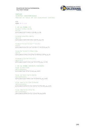 149
FOLLETO DE CÁLCULO DIFERENCIAL
Ing. Víctor Huilcapi
%MATLAB
%LIMITES INDETERMINADOS
%Hallar el valor de los siguientes límites:
clc
syms m t u x
% DE LA FORMA 0/0
%lim(t^2-81)/(t-9)
%t->9
L1=limit((t^2-81)/(t-9),t,9)
%lim(m^2+m-20)/(m+5)
%m->-5
L2=limit((m^2+m-20)/(m+5),m,-5)
%lim(u-7)/(u^(1/2)-7^(1/2))
%u->7
L3=limit((u-7)/(u^(1/2)-7^(1/2)),u,7)
%lim(3x^3-12x^2-36x)/16x
%x->0
L4=limit((3*x^3-12*x^2-36*x)/16*x,x,0)
%lim(x+1/3)/(x^3+1/27)
%x->-1/3
L5=limit((x+1/3)/(x^3+1/27),x,-1/3)
% DE LA FORMA INFINITO/INFINITO
%lim x/(5x^2+x)
%x->infinito
L1=limit(x/(5*x^2+x),x,inf)
%lim (x^3+6)/(x^2-2x+5)
%x->infinito
L2=limit((x^3+6)/(x^2-2*x+5),x,inf)
%lim (4x^2-3)/(2x^2+5x-8)
%x->infinito
L3=limit((4*x^2-3)/(2*x^2+5*x-8),x,inf)
%lim (8x^4-3)/(5+x^4)
%x->infinito
L4=limit((8*x^4-3)/(5+x^4),x,inf)
 