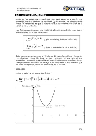 150
FOLLETO DE CÁLCULO DIFERENCIAL
Ing. Víctor Huilcapi
3.5 LÍMITES UNILATERALES
Hasta aquí se ha trabajado con límites cuyo valor existe en la función. Sin
embargo, en esta sección se verificará (gráficamente) la existencia del
límite sin necesidad de que la función exista en determinado valor de la
variable independiente.
Una función puede poseer una tendencia al valor de un límite tanto por el
lado izquierdo como por el derecho.
Esta manera de determinar un límite es útil cuando se tienen funciones
con dominio compartido (que no son continuas en un determinado
intervalo). La mecánica para obtener estos límites consiste en las mismas
manipulaciones realizadas en los ejemplos anteriores. Cabe recordar que
se debe reemplazar valores en el dominio de la función.
Ejemplos:
Hallar el valor de los siguientes límites:
1.
     223323lim
22
3


x
x
Demostración gráfica
; (por el lado izquierdo de la función)
; (por el lado derecho de la función)
 