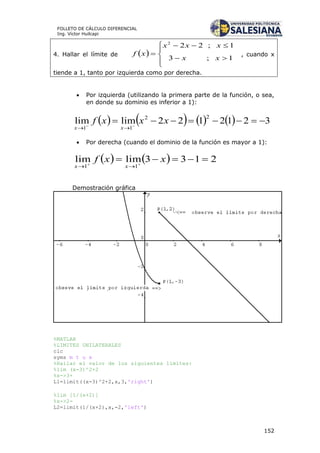152
FOLLETO DE CÁLCULO DIFERENCIAL
Ing. Víctor Huilcapi
4. Hallar el límite de  







1;3
1;222
xx
xxx
xf , cuando x
tiende a 1, tanto por izquierda como por derecha.
 Por izquierda (utilizando la primera parte de la función, o sea,
en donde su dominio es inferior a 1):
        3212122limlim
22
11
 

xxxf
xx
 Por derecha (cuando el dominio de la función es mayor a 1):
    2133limlim
11
 

xxf
xx
Demostración gráfica
%MATLAB
%LIMITES UNILATERALES
clc
syms m t u x
%Hallar el valor de los siguientes límites:
%lim (x-3)^2+2
%x->3+
L1=limit((x-3)^2+2,x,3,'right')
%lim [1/(x+2)]
%x->2-
L2=limit(1/(x+2),x,-2,'left')
 