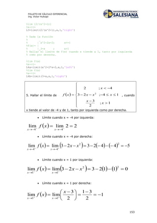 153
FOLLETO DE CÁLCULO DIFERENCIAL
Ing. Víctor Huilcapi
%lim [2/(x^2-1)]
%x->1+
L3=limit(2/(x^2-1),x,1,'right')
% Dada la función
% _
% | x^2-2x-2; x<=1
%f(x)= |
% |_3-x ; x>1
% Hallar el limite de f(x) cuando x tiende a 1, tanto por izquierda
% como por derecha.
%lim f(x)
%x->1-
L4a=limit(x^2-2*x-2,x,1,'left')
%lim f(x)
%x->1+
L4b=limit(3-x,x,1,'right')
5. Hallar el límite de  














1;
2
3
14;23
4;2
2
x
x
xxx
x
xf , cuando
x tiende al valor de -4 y de 1, tanto por izquierda como por derecha.
 Límite cuando x = -4 por izquierda:
  22limlim
44
 
 xx
xf
 Límite cuando x = -4 por derecha:
        5442323limlim
22
44
 

xxxf
xx
 Límite cuando x = 1 por izquierda:
        0112323limlim
22
11
 

xxxf
xx
 Límite cuando x = 1 por derecha:
  1
2
31
2
3
limlim
11







 
 

x
xf
xx
 