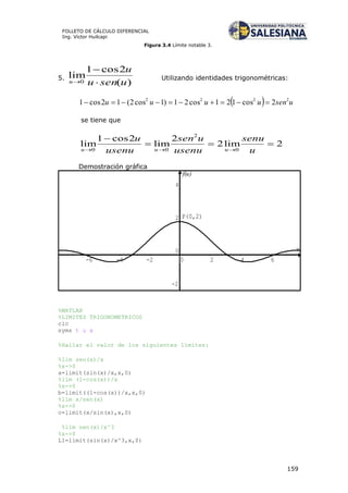 159
FOLLETO DE CÁLCULO DIFERENCIAL
Ing. Víctor Huilcapi
Figura 3.4 Límite notable 3.
5.
)(
2cos1
lim
0 usenu
u
u 


Utilizando identidades trigonométricas:
  usenuuuu 2222
2cos121cos21)1cos2(12cos1 
se tiene que
2lim2
2
lim
2cos1
lim
0
2
00


 u
senu
usenu
usen
usenu
u
uuu
Demostración gráfica
%MATLAB
%LIMITES TRIGONOMETRICOS
clc
syms t u x
%Hallar el valor de los siguientes límites:
%lim sen(x)/x
%x->0
a=limit(sin(x)/x,x,0)
%lim (1-cos(x))/x
%x->0
b=limit((1-cos(x))/x,x,0)
%lim x/sen(x)
%x->0
c=limit(x/sin(x),x,0)
%lim sen(x)/x^3
%x->0
L1=limit(sin(x)/x^3,x,0)
u
f(u)
-6 -4 -2 0 2 4 6
-2
0
2
4
P(0,2)
 