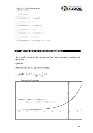 160
FOLLETO DE CÁLCULO DIFERENCIAL
Ing. Víctor Huilcapi
%lim sen^3(x)/x
%x->0
L2=limit((sin(x))^3/x,x,0)
%lim sen(u-2)/(3u-6)
%u->2
L3=limit(sin(u-2)/(3*u-6),u,2)
%lim (t-2sen(t)/tan(t)
%t->0
L4=limit((t-2*sin(t))/tan(t),t,0)
%lim (1-cos(2u))/u*sen(u)
%u->0
L5=limit((1-cos(2*u))/(u*sin(u)),u,0)
3.7 LÍMITES CON FUNCIONES EXPONENCIALES
Se procede utilizando las normas de los casos anteriores cuando sea
necesario.
Ejemplos:
Hallar el valor de los siguientes límites:
1.   0
1
2
1
22lim 

 


x
x
Demostración gráfica
 