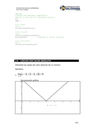 164
FOLLETO DE CÁLCULO DIFERENCIAL
Ing. Víctor Huilcapi
%MATLAB
%LIMITES CON FUNCIONES LOGARITMICAS
%Hallar el valor de los siguientes límites:
clc
syms x
%lim log(x)
%x->1
L1=limit(log10(x),x,1)
%lim [1-ln(x)]
%x->e
limit(1-(log(x)),x,exp(1));
L2=round(ans) % redondea el último resultado
%lim [2+ln(x-3)]
%x->4
L3=limit(2+log(x-3),x,4)
3.9 LÍMITES CON VALOR ABSOLUTO
Utilizando las reglas del valor absoluto de un número.
Ejemplos:
1. 00333lim
3


x
x
Demostración gráfica
 