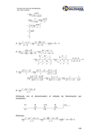 168
FOLLETO DE CÁLCULO DIFERENCIAL
Ing. Víctor Huilcapi
 uu
usen
u cos1
lim 2
2
0 


2
2
00
lim
cos1
1
lim
u
usen
u uu 



2
0
lim
2
1







 u
senu
u
 2
1
2
1

2
1

5.
  
 
  31lim
2
12
lim
2
2
lim
22
2
2








x
x
xx
x
xx
xxx
6.
 
    44
44
lim
122
12
lim 23
232





 xxx
xxx
xxx
xx
xx
4
0001
004
441
1
14
4
lim
44
44
lim
32
2
333
2
3
3
33
2
3
3











xxx
xx
xx
x
x
x
x
x
x
x
x
x
x
x
xx
7.
22
2222
lim
22
lim
00







x
x
x
x
x
x
xx
   
    22
1
22
1
lim
22
22
lim
22
22
lim
00
22
0









xxx
x
xx
x
xxx
8.
1
6116
lim
23
1 

 x
xxx
x
Utilizando (en el denominador) el método de factorización por
evaluación:
+1 -6 +11 -6 +1
+1 -5 +6
+1 -5 +6 //
Entonces:
     265lim
1
651
lim
1
6116
lim 2
1
2
1
23
1







xx
x
xxx
x
xxx
xxx
 