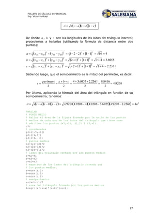 17
FOLLETO DE CÁLCULO DIFERENCIAL
Ing. Víctor Huilcapi
De donde a , b y c son las longitudes de los lados del triángulo inscrito;
procedemos a hallarlas (utilizando la fórmula de distancia entre dos
puntos):
        4161122
222
2312
2
2312  yyxxa
        6055.3491112
222
1323
2
1323  yyxxb
        2361.2411112
222
1312
2
1312  yyxxc
Sabiendo luego, que el semiperímetro es la mitad del perímetro, es decir:
9208.4
2
8416.9
2
2361.26055.34
22





cbaperímetro
s
Por último, aplicando la fórmula del área del triángulo en función de su
semiperímetro, tenemos:
        2
42361.29208.46055.39208.449208.49208.4 ucsbsassA 
%MATLAB
% PUNTO MEDIO
% Hallar el área de la figura formada por la unión de los puntos
% medios de cada uno de los lados del triángulo que tiene como
% vértices los puntos (-5,-1), (1,3) Y (3,-1).
clc
% coordenadas
p1=([-5,-1])
p2=([1,3])
p3=([3,-1])
% puntos medios
m1=(p1+p2)/2
m2=(p2+p3)/2
m3=(p3+p1)/2
% lados del triángulo formado por los puntos medios
a=m2-m1
b=m3-m2
c=m1-m3
% magnitud de los lados del triángulo formado por
% los puntos medios.
a=norm(a,2)
b=norm(b,2)
c=norm(c,2)
% semiperímetro
s=(a+b+c)/2
% area del triángulo formado por los puntos medios
A=sqrt(s*(s-a)*(s-b)*(s-c))
 