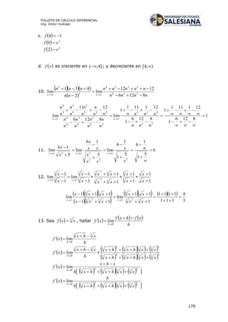 170
FOLLETO DE CÁLCULO DIFERENCIAL
Ing. Víctor Huilcapi
c.   14 f
  2
0 ef 
  4
2 ef 
d.  xf es creciente en ]4,( ; y decreciente en ),4[ 
10.
   
  nnnn
nnnnn
nn
nnn
nn 8126
1212
lim
2
431
lim 234
2234
3
2






1
8126
1
121111
1
8126
1
121111
1
lim
8126
1211
lim
32
432
44
2
4
3
4
4
444
2
4
3
4
4






















nnn
nnnn
n
n
n
n
n
n
n
n
nn
n
n
n
n
n
n
n
nn
11. 6
5
1
1
6
5
1
1
6
lim
5
16
lim
5
16
lim
222
22















x
x
xx
x
xx
x
x
x
xxx
12.
1
1
1
1
1
1
1
1
lim
1
1
lim 4
4
3
2
3
3
2
3
4
3
14
3
1















x
x
x
x
xx
xx
x
x
x
x
xx
   
  
     
3
4
111
1111
1
11
lim
11
111
lim
33 2
4
133 2
4
1










xx
xx
xxx
xxx
xx
13. Sea   3
xxf  , hallar      
h
xfhxf
xf
h


0
lim´
 
h
xhx
xf
h
33
0
lim´



        
      2
333
2
3
2
333
2
333
0
lim´
xxhxhx
xxhxhx
h
xhx
xf
h






 
        
2
333
2
30
lim´
xxhxhxh
xhx
xf
h




 
        
2
333
2
30
lim´
xxhxhxh
h
xf
h



 