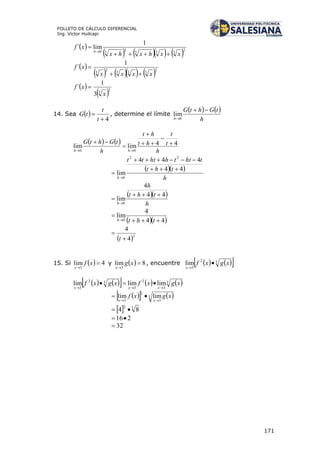 171
FOLLETO DE CÁLCULO DIFERENCIAL
Ing. Víctor Huilcapi
 
      2
333
2
30
1
lim´
xxhxhx
xf
h



 
      2
333
2
3
1
´
xxxx
xf


 
 2
3
3
1
´
x
xf 
14. Sea  
4

t
t
tG , determine el límite
   
h
tGhtG
h

0
lim
   
h
t
t
ht
ht
h
tGhtG
hh
44limlim
00







  
h
tht
thtthhttt
h
44
444
lim
22
0




  
h
tht
h
h
44
4
lim
0



  44
4
lim
0 

 thth
 2
4
4


t
15. Si   4lim
3


xf
x
y   8lim
3


xg
x
, encuentre     32
3
lim xgxf
x


        3
3
2
3
32
3
limlimlim xgxfxgxf
xxx 

    3
3
2
3
limlim xgxf
xx 

  32
84 
216
32
 