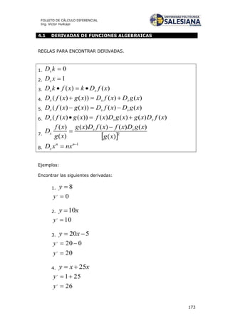 173
FOLLETO DE CÁLCULO DIFERENCIAL
Ing. Víctor Huilcapi
4.1 DERIVADAS DE FUNCIONES ALGEBRAICAS
REGLAS PARA ENCONTRAR DERIVADAS.
1. 0kDx
2. 1xDx
3. )()( xfDkxfkD xx 
4. )()())()(( xgDxfDxgxfD xxx 
5. )()())()(( xgDxfDxgxfD xxx 
6. )()()()())()(( xfDxgxgDxfxgxfD xxx 
7.
 2
)(
)()()()(
)(
)(
xg
xgDxfxfDxg
xg
xf
D xx
x


8.
1
 nn
x nxxD
Ejemplos:
Encontrar las siguientes derivadas:
1. 8y
0,
y
2. xy 10
10,
y
3. 520  xy
020,
y
20,
y
4. xxy 25
251,
y
26,
y
 