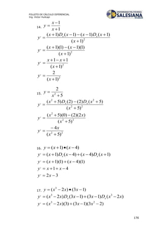 176
FOLLETO DE CÁLCULO DIFERENCIAL
Ing. Víctor Huilcapi
14.
1
1



x
x
y
2
,
)1(
)1()1()1()1(



x
xDxxDx
y xx
2
,
)1(
)1)(1()1)(1(



x
xx
y
2
,
)1(
11



x
xx
y
2
,
)1(
2


x
y
15.
5
2
2


x
y
22
22
,
)5(
)5()2()2()5(



x
xDDx
y xx
22
2
,
)5(
)2)(2()0)(5(



x
xx
y
22
,
)5(
4



x
x
y
16. )4()1(  xxy
)1()4()4()1(,
 xDxxDxy xx
)1)(4()1)(1(,
 xxy
41,
 xxy
32,
 xy
17. )13()2( 3
 xxxy
)2()13()13()2( 33,
xxDxxDxxy xx 
)23)(13()3)(2( 23,
 xxxxy
 