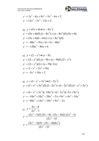 177
FOLLETO DE CÁLCULO DIFERENCIAL
Ing. Víctor Huilcapi
263963 233,
 xxxxxy
212312 23,
 xxxy
18. )8()65( 2
xxxy 
)65()8()8()65( 22,
 xDxxxxDxy xx
)5)(8()161)(65( 2,
xxxxy 
22,
40569180 xxxxy 
686120 2,
 xxy
19. )9()2( 2
 xxy
)2()9()9()2( 22,
xDxxDxy xx 
)2)(9()1)(2( 2,
xxxy 
xxxy 1822 22,

2183 2,
 xxy
20. )21()31( 532
xxxy 
)31()21()21()31( 325532,
xxDxxDxxy xx 
)92)(21()10)(31( 25432,
xxxxxxy 
762764,
18492301010 xxxxxxxy 
xxxxxy 29101448 2467,

21.
12
45
3



x
x
y
23
33
,
)12(
)12()45()45()12(



x
xDxxDx
y xx
23
23
,
)12(
)6)(45()5)(12(



x
xxx
y
 