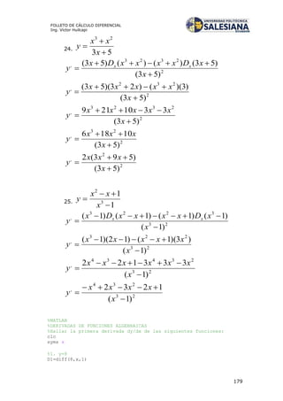 179
FOLLETO DE CÁLCULO DIFERENCIAL
Ing. Víctor Huilcapi
24.
53
23



x
xx
y
2
2323
,
)53(
)53()()()53(



x
xDxxxxDx
y xx
2
232
,
)53(
)3)(()23)(53(



x
xxxxx
y
2
2323
,
)53(
3310219



x
xxxxx
y
2
23
,
)53(
10186



x
xxx
y
2
2
,
)53(
)593(2



x
xxx
y
25.
1
1
3
2



x
xx
y
23
3223
,
)1(
)1()1()1()1(



x
xDxxxxDx
y xx
23
223
,
)1(
)3)(1()12)(1(



x
xxxxx
y
23
23434
,
)1(
333122



x
xxxxxx
y
23
234
,
)1(
1232



x
xxxx
y
%MATLAB
%DERIVADAS DE FUNCIONES ALGEBRAICAS
%Hallar la primera derivada dy/dx de las siguientes funciones:
clc
syms x
%1. y=8
D1=diff(8,x,1)
 