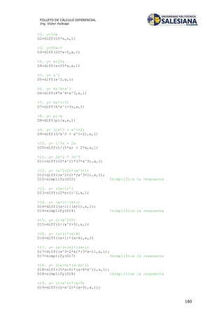 180
FOLLETO DE CÁLCULO DIFERENCIAL
Ing. Víctor Huilcapi
%2. y=10x
D2=diff(10*x,x,1)
%3. y=20x-5
D3=diff(20*x-5,x,1)
%4. y= x+25x
D4=diff(x+25*x,x,1)
%5. y= x^2
D5=diff(x^2,x,1)
%6. y= 4x^4+x^3
D6=diff(4*x^4+x^3,x,1)
%7. y= 6x^(-3)
D7=diff(6*x^(-3),x,1)
%8. y= pi/x
D8=diff(pi/x,x,1)
%9. y= 3/x^3 + x^(-2)
D9=diff(3/x^3 + x^(-2),x,1)
%10. y= 1/5x + 2x
D10=diff(1/(5*x) + 2*x,x,1)
%11. y= 2x^2 * 7x^5
D11=diff((2*x^2)*(7*x^5),x,1)
%12. y= (x^2+2)*(x^3+1)
D12=diff((x^2+2)*(x^3+1),x,1);
D12=simplify(D12) %simplifica la respuesta
%13. y= (2x+1)^2
D13=diff((2*x+1)^2,x,1)
%14. y= (x-1)/(x+1)
D14=diff((x-1)/(x+1),x,1);
D14=simplify(D14) %simplifica la respuesta
%15. y= 2/(x^2+5)
D15=diff(2/(x^2+5),x,1)
%16. y= (x+1)*(x-4)
D16=diff((x+1)*(x-4),x,1)
%17. y= (x^3-2x)*(3x-1)
D17=diff((x^3-2*x)*(3*x-1),x,1);
D17=simplify(D17) %simplifica la respuesta
%18. y= (5x+6)*(x-8x^2)
D18=diff((5*x+6)*(x-8*x^2),x,1);
D18=simplify(D18) %simplifica la respuesta
%19. y= (2-x^2)*(x-9)
D19=diff((2-x^2)*(x-9),x,1);
 