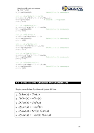 181
FOLLETO DE CÁLCULO DIFERENCIAL
Ing. Víctor Huilcapi
D19=simplify(D19) %simplifica la respuesta
%20. y= (1-x^2+3x^3)*(1-2x^5)
D20=diff((1-x^2+3*x^3)*(1-2*x^5),x,1);
D20=expand(D20) % expande la respuesta
pretty(D20)
%21. y= (5x-4)/(2x^3-1)
D21=diff((5*x-4)/(2*x^3-1),x,1);
D21=simplify(D21) %simplifica la respuesta
pretty(D21)
%22. y= (x^3-1)/(x-3)
D22=diff((x^3-1)/(x-3),x,1);
D22=simplify(D22) %simplifica la respuesta
pretty(D22)
%23. y= (4-x^4)/(1-x^2)
D23=diff((4-x^4)/(1-x^2),x,1);
D23=simplify(D23) %simplifica la respuesta
pretty(D23)
%24. y= (x^3+x^2)/(3x+5)
D24=diff((x^3+x^2)/(3*x+5),x,1);
D24=simplify(D24) %simplifica la respuesta
pDetty(D24)
%25. y= (x^2-x+1)/(x^3-1)
D25=diff((x^2-x+1)/(x^3-1),x,1);
D25=simplify(D25) %simplifica la respuesta
pretty(D25)
4.2 DERIVADAS DE FUNCIONES TRIGONOMÉTRICAS
Reglas para derivar funciones trigonométricas.
1. )()( xCosxSenDx 
2. )()( xSenxCosDx 
3. )()( 2
xSecxTanDx 
4. )()( 2
xCscxCotDx 
5. )()()( xTanxSecxSecDx 
6. )()()( xCotxCscxCscDx 
 